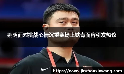 姚明面对挑战心情沉重赛场上铁青面容引发热议