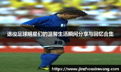 退役足球明星们的温馨生活瞬间分享与回忆合集