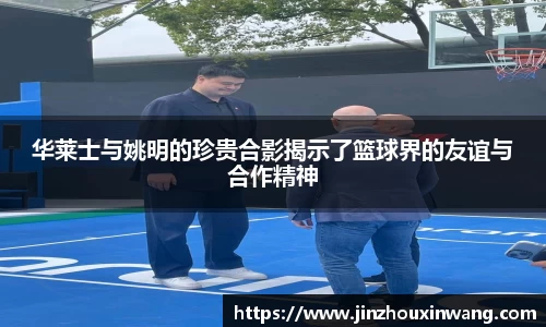 华莱士与姚明的珍贵合影揭示了篮球界的友谊与合作精神