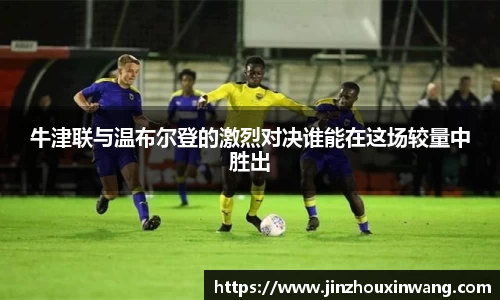 牛津联与温布尔登的激烈对决谁能在这场较量中胜出